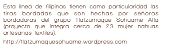 Esta línea de filipinas tienen como particularidad las tiras bordadas que son hechas por señoras bordadoras del grupo Tlatzumaque Sohuame Atla (proyecto que integra cerca de 23 mujer nahuas artesanas textiles). 
http://tlatzumaquesohuame.wordpress.com